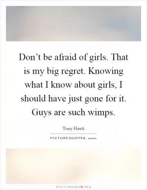 Don’t be afraid of girls. That is my big regret. Knowing what I know about girls, I should have just gone for it. Guys are such wimps Picture Quote #1
