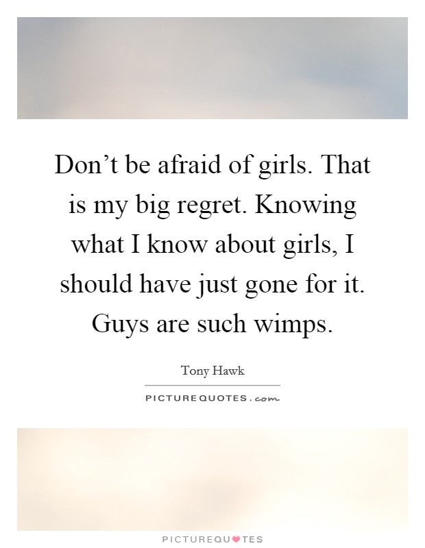 Don't be afraid of girls. That is my big regret. Knowing what I know about girls, I should have just gone for it. Guys are such wimps. Picture Quote #1