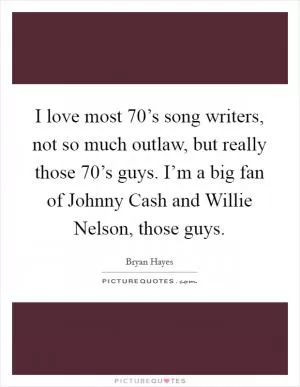 I love most 70’s song writers, not so much outlaw, but really those 70’s guys. I’m a big fan of Johnny Cash and Willie Nelson, those guys Picture Quote #1