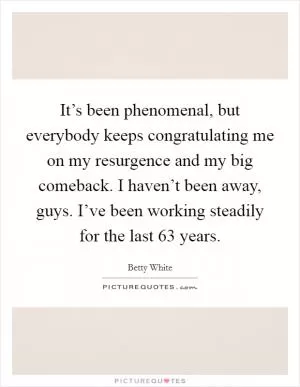 It’s been phenomenal, but everybody keeps congratulating me on my resurgence and my big comeback. I haven’t been away, guys. I’ve been working steadily for the last 63 years Picture Quote #1