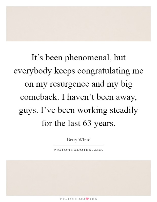 It's been phenomenal, but everybody keeps congratulating me on my resurgence and my big comeback. I haven't been away, guys. I've been working steadily for the last 63 years. Picture Quote #1
