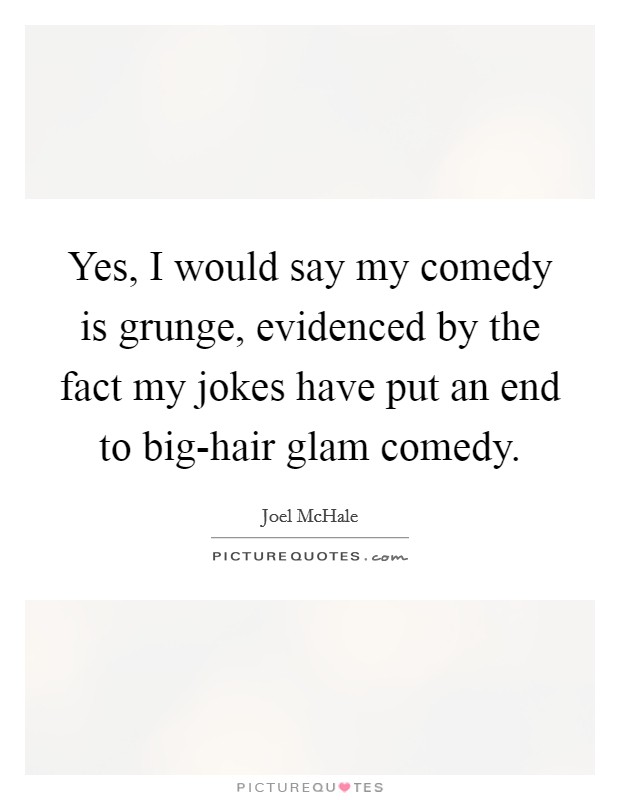 Yes, I would say my comedy is grunge, evidenced by the fact my jokes have put an end to big-hair glam comedy. Picture Quote #1