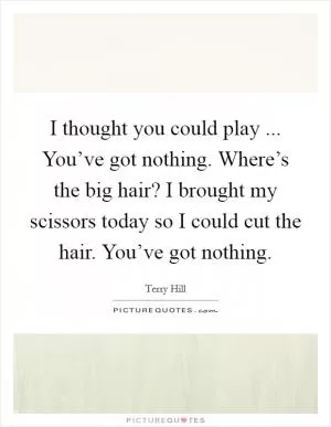 I thought you could play ... You’ve got nothing. Where’s the big hair? I brought my scissors today so I could cut the hair. You’ve got nothing Picture Quote #1