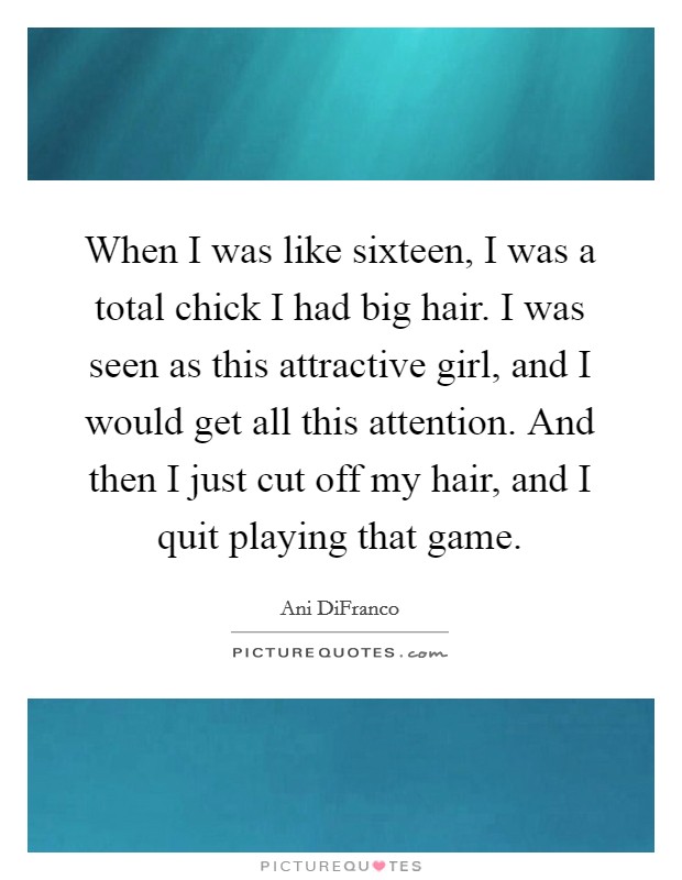 When I was like sixteen, I was a total chick I had big hair. I was seen as this attractive girl, and I would get all this attention. And then I just cut off my hair, and I quit playing that game. Picture Quote #1