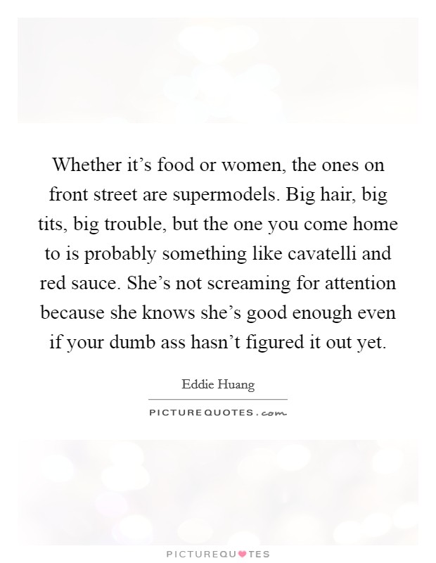 Whether it's food or women, the ones on front street are supermodels. Big hair, big tits, big trouble, but the one you come home to is probably something like cavatelli and red sauce. She's not screaming for attention because she knows she's good enough even if your dumb ass hasn't figured it out yet. Picture Quote #1