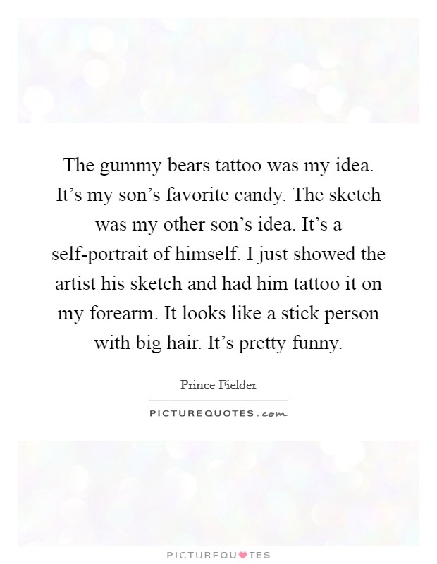 The gummy bears tattoo was my idea. It's my son's favorite candy. The sketch was my other son's idea. It's a self-portrait of himself. I just showed the artist his sketch and had him tattoo it on my forearm. It looks like a stick person with big hair. It's pretty funny. Picture Quote #1