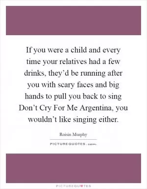 If you were a child and every time your relatives had a few drinks, they’d be running after you with scary faces and big hands to pull you back to sing Don’t Cry For Me Argentina, you wouldn’t like singing either Picture Quote #1