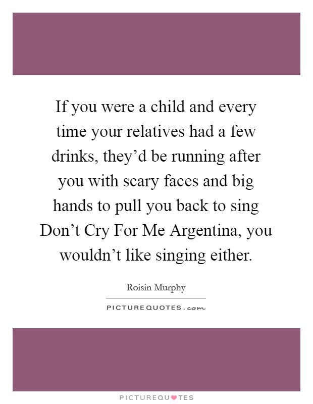 If you were a child and every time your relatives had a few drinks, they'd be running after you with scary faces and big hands to pull you back to sing Don't Cry For Me Argentina, you wouldn't like singing either. Picture Quote #1