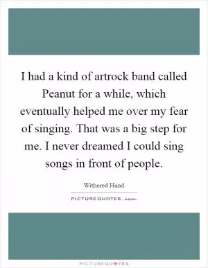 I had a kind of artrock band called Peanut for a while, which eventually helped me over my fear of singing. That was a big step for me. I never dreamed I could sing songs in front of people Picture Quote #1