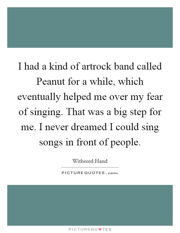 I had a kind of artrock band called Peanut for a while, which eventually helped me over my fear of singing. That was a big step for me. I never dreamed I could sing songs in front of people. Picture Quote #1
