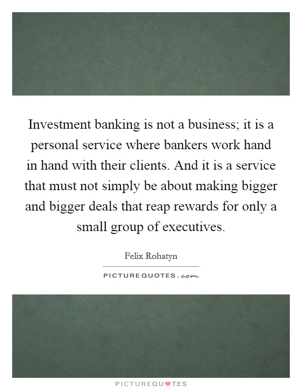 Investment banking is not a business; it is a personal service where bankers work hand in hand with their clients. And it is a service that must not simply be about making bigger and bigger deals that reap rewards for only a small group of executives. Picture Quote #1