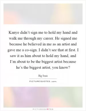Kanye didn’t sign me to hold my hand and walk me through my career. He signed me because he believed in me as an artist and gave me a co-sign. I didn’t see that at first. I saw it as him about to hold my hand, and I’m about to be the biggest artist because he’s the biggest artist, you know? Picture Quote #1
