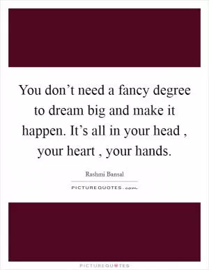 You don’t need a fancy degree to dream big and make it happen. It’s all in your head , your heart , your hands Picture Quote #1