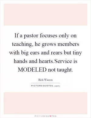 If a pastor focuses only on teaching, he grows members with big ears and rears but tiny hands and hearts.Service is MODELED not taught Picture Quote #1