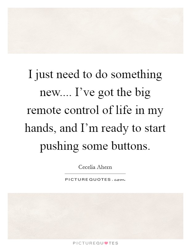 I just need to do something new.... I've got the big remote control of life in my hands, and I'm ready to start pushing some buttons. Picture Quote #1