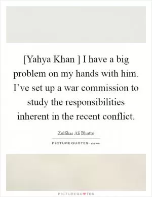 [Yahya Khan ] I have a big problem on my hands with him. I’ve set up a war commission to study the responsibilities inherent in the recent conflict Picture Quote #1