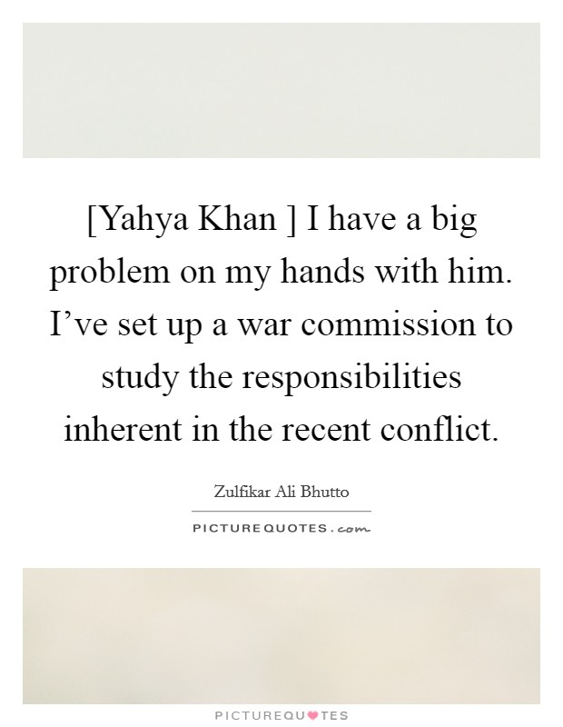 [Yahya Khan ] I have a big problem on my hands with him. I've set up a war commission to study the responsibilities inherent in the recent conflict. Picture Quote #1