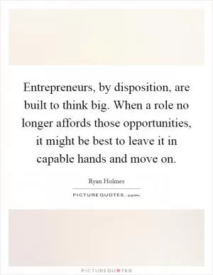 Entrepreneurs, by disposition, are built to think big. When a role no longer affords those opportunities, it might be best to leave it in capable hands and move on Picture Quote #1
