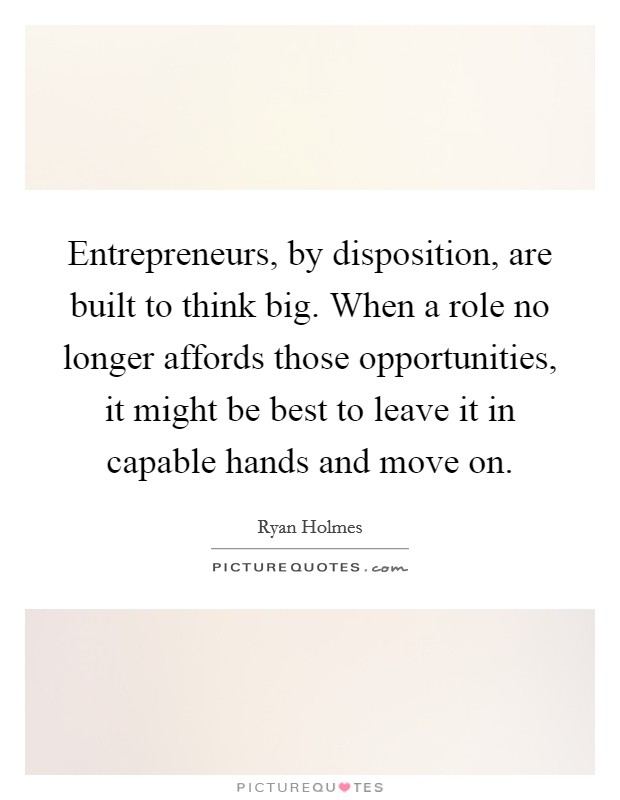Entrepreneurs, by disposition, are built to think big. When a role no longer affords those opportunities, it might be best to leave it in capable hands and move on. Picture Quote #1