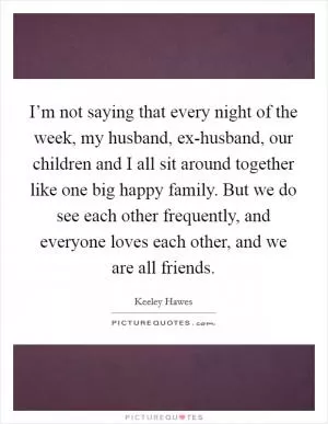 I’m not saying that every night of the week, my husband, ex-husband, our children and I all sit around together like one big happy family. But we do see each other frequently, and everyone loves each other, and we are all friends Picture Quote #1