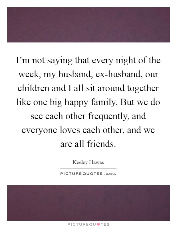 I'm not saying that every night of the week, my husband, ex-husband, our children and I all sit around together like one big happy family. But we do see each other frequently, and everyone loves each other, and we are all friends. Picture Quote #1
