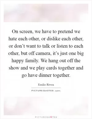 On screen, we have to pretend we hate each other, or dislike each other, or don’t want to talk or listen to each other, but off camera, it’s just one big happy family. We hang out off the show and we play cards together and go have dinner together Picture Quote #1