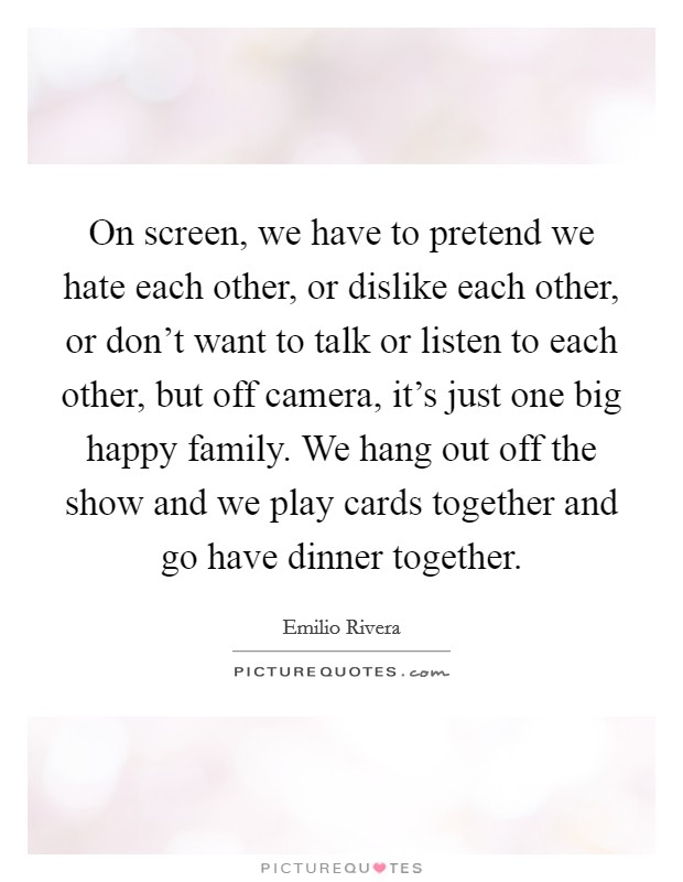 On screen, we have to pretend we hate each other, or dislike each other, or don't want to talk or listen to each other, but off camera, it's just one big happy family. We hang out off the show and we play cards together and go have dinner together. Picture Quote #1