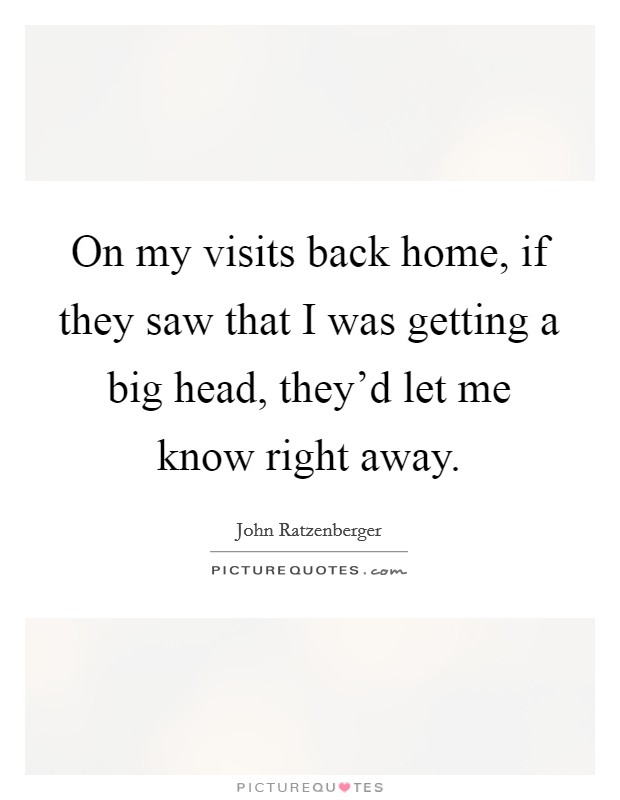 On my visits back home, if they saw that I was getting a big head, they'd let me know right away. Picture Quote #1