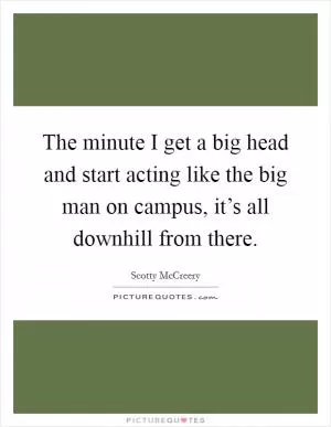 The minute I get a big head and start acting like the big man on campus, it’s all downhill from there Picture Quote #1
