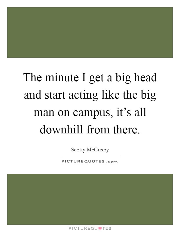 The minute I get a big head and start acting like the big man on campus, it's all downhill from there. Picture Quote #1