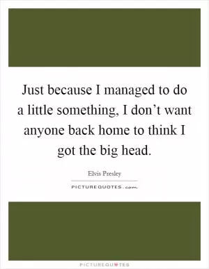 Just because I managed to do a little something, I don’t want anyone back home to think I got the big head Picture Quote #1
