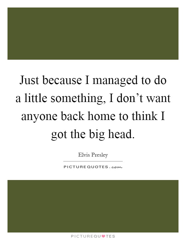 Just because I managed to do a little something, I don't want anyone back home to think I got the big head. Picture Quote #1