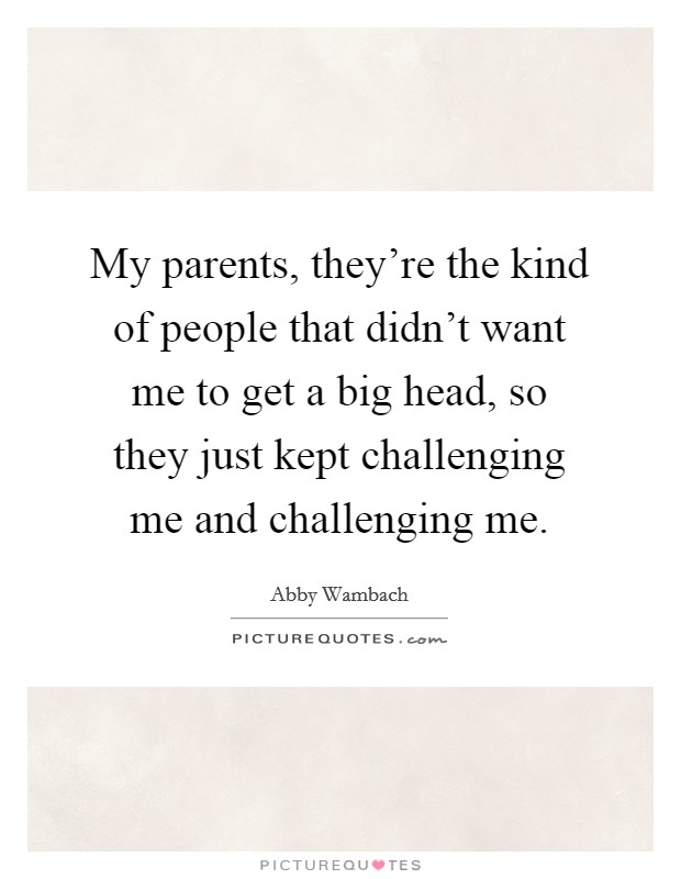 My parents, they're the kind of people that didn't want me to get a big head, so they just kept challenging me and challenging me. Picture Quote #1