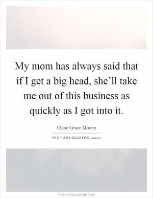 My mom has always said that if I get a big head, she’ll take me out of this business as quickly as I got into it Picture Quote #1