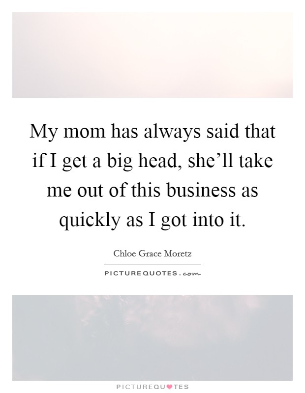 My mom has always said that if I get a big head, she'll take me out of this business as quickly as I got into it. Picture Quote #1