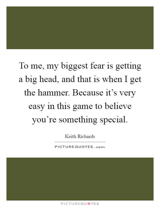 To me, my biggest fear is getting a big head, and that is when I get the hammer. Because it's very easy in this game to believe you're something special. Picture Quote #1