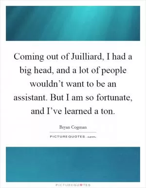 Coming out of Juilliard, I had a big head, and a lot of people wouldn’t want to be an assistant. But I am so fortunate, and I’ve learned a ton Picture Quote #1