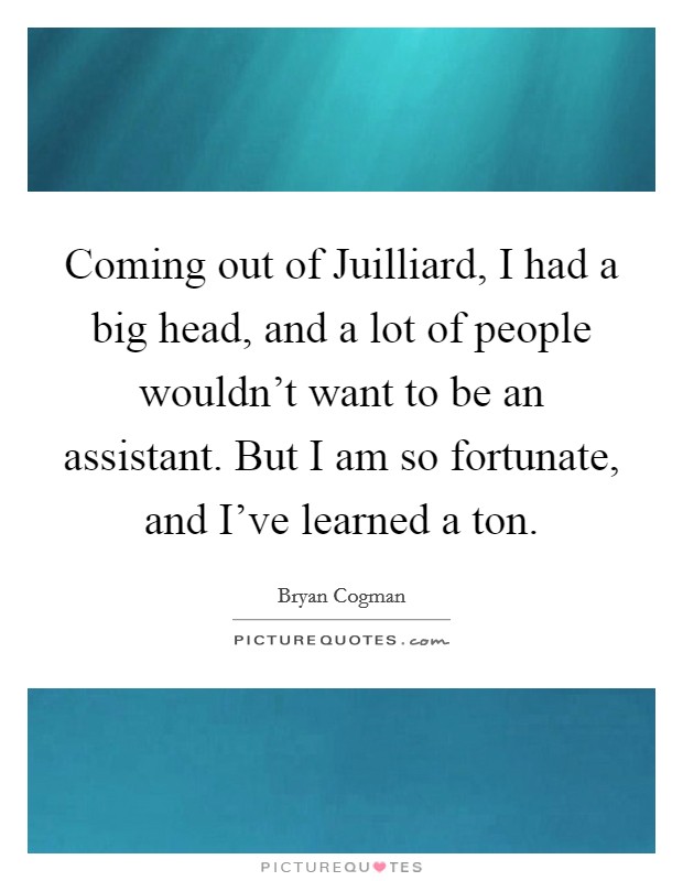 Coming out of Juilliard, I had a big head, and a lot of people wouldn't want to be an assistant. But I am so fortunate, and I've learned a ton. Picture Quote #1