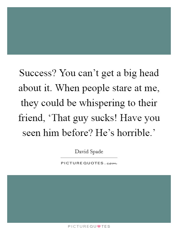 Success? You can't get a big head about it. When people stare at me, they could be whispering to their friend, ‘That guy sucks! Have you seen him before? He's horrible.' Picture Quote #1