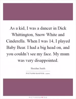 As a kid, I was a dancer in Dick Whittington, Snow White and Cinderella. When I was 14, I played Baby Bear. I had a big head on, and you couldn’t see my face. My mum was very disappointed Picture Quote #1