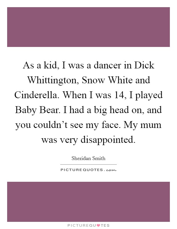 As a kid, I was a dancer in Dick Whittington, Snow White and Cinderella. When I was 14, I played Baby Bear. I had a big head on, and you couldn't see my face. My mum was very disappointed. Picture Quote #1