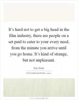 It’s hard not to get a big head in the film industry, there are people on a set paid to cater to your every need, from the minute you arrive until you go home. It’s kind of strange, but not unpleasant Picture Quote #1