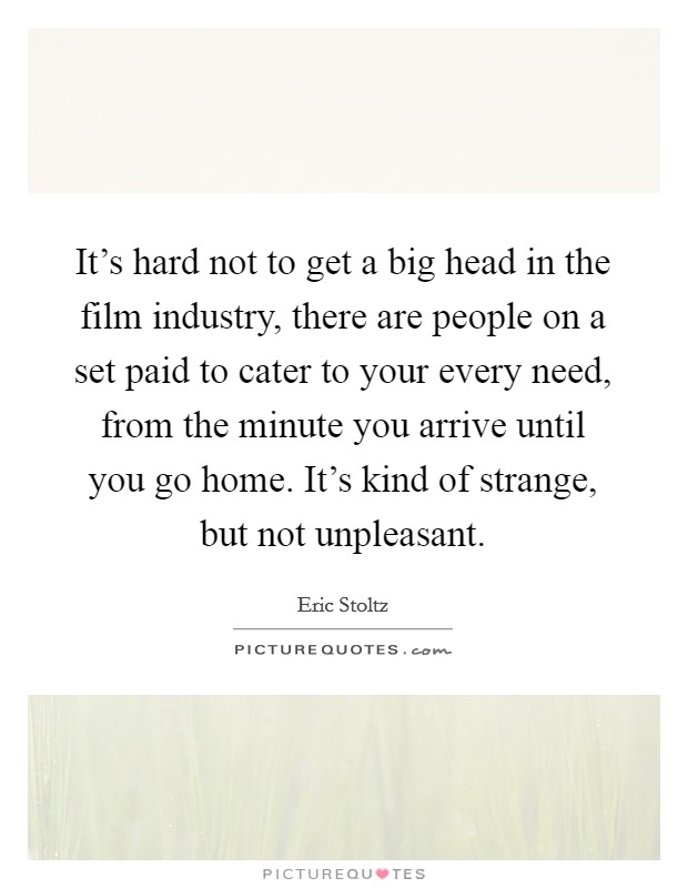 It's hard not to get a big head in the film industry, there are people on a set paid to cater to your every need, from the minute you arrive until you go home. It's kind of strange, but not unpleasant. Picture Quote #1