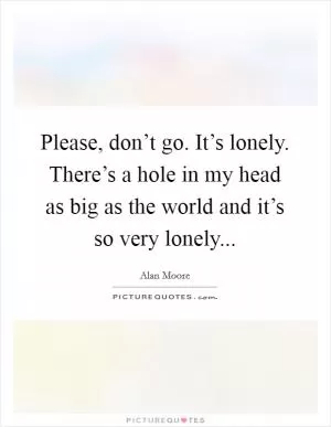 Please, don’t go. It’s lonely. There’s a hole in my head as big as the world and it’s so very lonely Picture Quote #1
