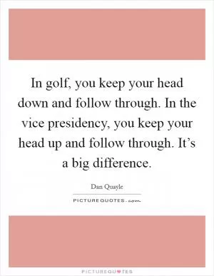 In golf, you keep your head down and follow through. In the vice presidency, you keep your head up and follow through. It’s a big difference Picture Quote #1