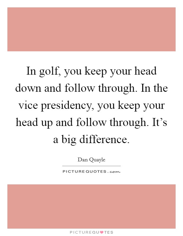 In golf, you keep your head down and follow through. In the vice presidency, you keep your head up and follow through. It's a big difference. Picture Quote #1