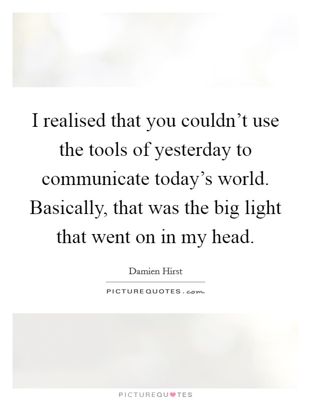 I realised that you couldn't use the tools of yesterday to communicate today's world. Basically, that was the big light that went on in my head. Picture Quote #1