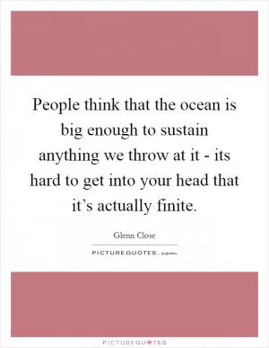 People think that the ocean is big enough to sustain anything we throw at it - its hard to get into your head that it’s actually finite Picture Quote #1