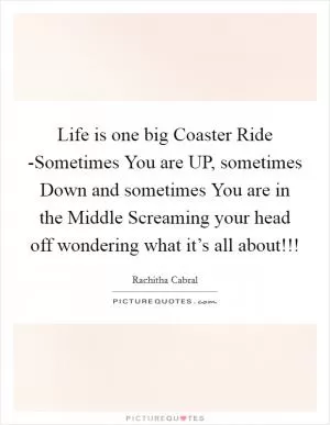 Life is one big Coaster Ride -Sometimes You are UP, sometimes Down and sometimes You are in the Middle Screaming your head off wondering what it’s all about!!! Picture Quote #1