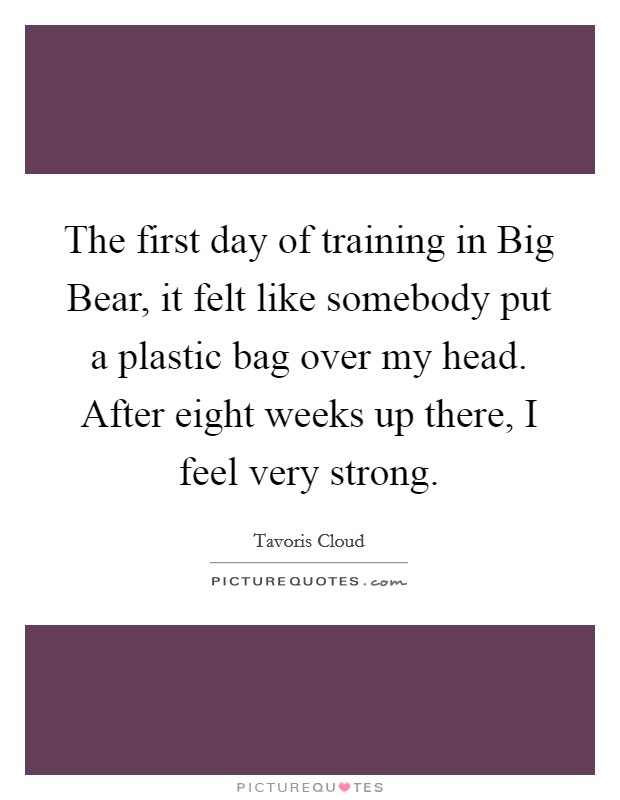 The first day of training in Big Bear, it felt like somebody put a plastic bag over my head. After eight weeks up there, I feel very strong. Picture Quote #1
